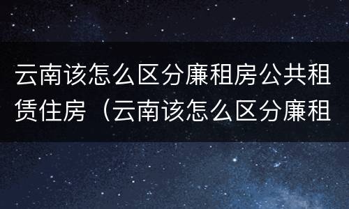 云南该怎么区分廉租房公共租赁住房（云南该怎么区分廉租房公共租赁住房呢）