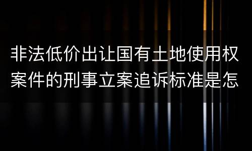 非法低价出让国有土地使用权案件的刑事立案追诉标准是怎样规定
