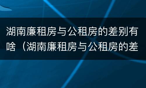 湖南廉租房与公租房的差别有啥（湖南廉租房与公租房的差别有啥影响）