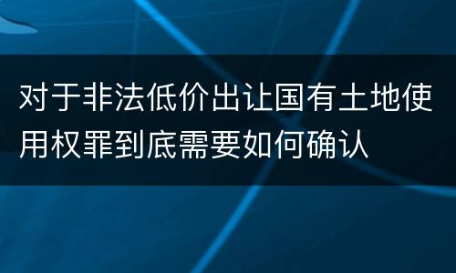 对于非法低价出让国有土地使用权罪到底需要如何确认