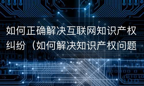 如何正确解决互联网知识产权纠纷（如何解决知识产权问题）