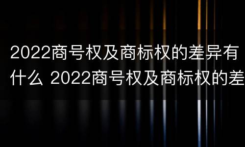 2022商号权及商标权的差异有什么 2022商号权及商标权的差异有什么影响