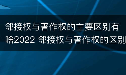 邻接权与著作权的主要区别有啥2022 邻接权与著作权的区别在于