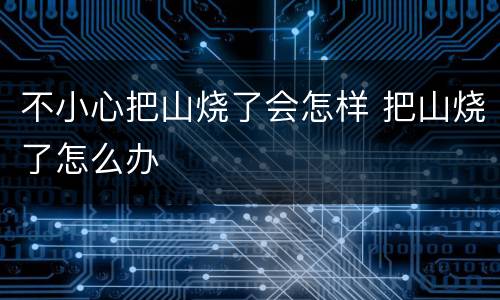 不小心把山烧了会怎样 把山烧了怎么办