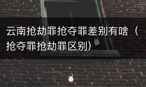 云南抢劫罪抢夺罪差别有啥（抢夺罪抢劫罪区别）