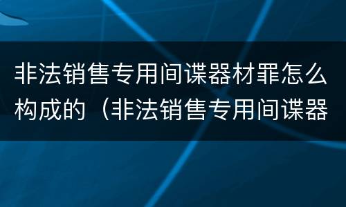 非法销售专用间谍器材罪怎么构成的（非法销售专用间谍器材罪怎么构成的）