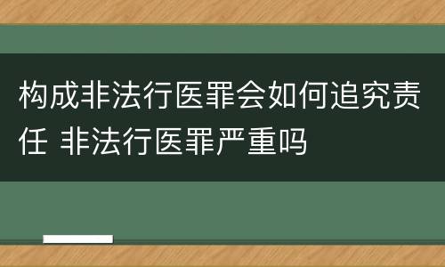 构成非法行医罪会如何追究责任 非法行医罪严重吗