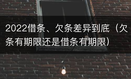 2022借条、欠条差异到底（欠条有期限还是借条有期限）