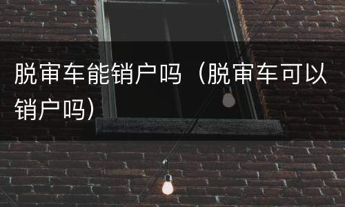 脱审车能销户吗（脱审车可以销户吗）