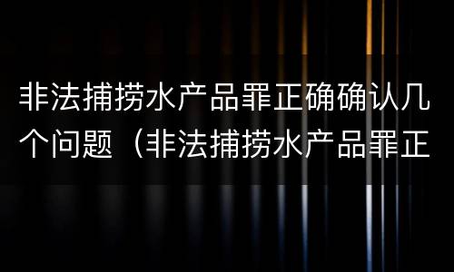 非法捕捞水产品罪正确确认几个问题（非法捕捞水产品罪正确确认几个问题的认定）