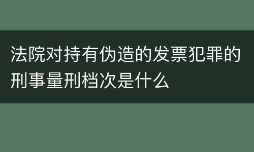 法院对持有伪造的发票犯罪的刑事量刑档次是什么