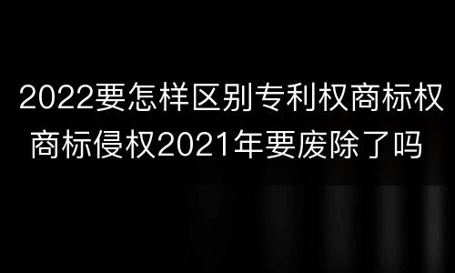 2022要怎样区别专利权商标权 商标侵权2021年要废除了吗