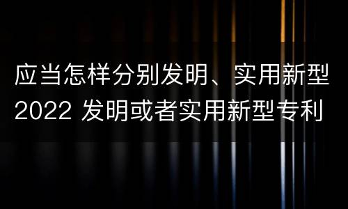 应当怎样分别发明、实用新型2022 发明或者实用新型专利