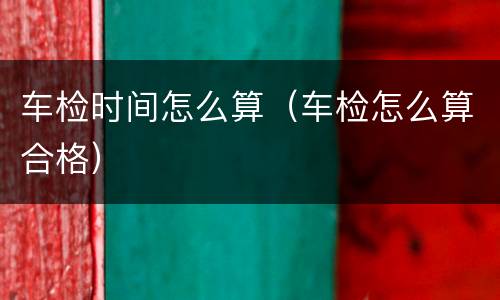 车检时间怎么算（车检怎么算合格）
