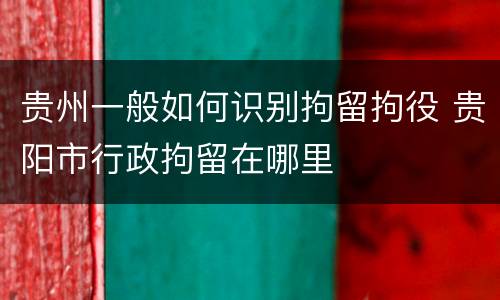 贵州一般如何识别拘留拘役 贵阳市行政拘留在哪里