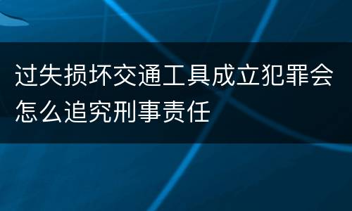 过失损坏交通工具成立犯罪会怎么追究刑事责任