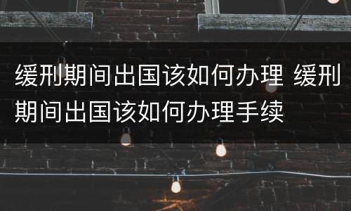 缓刑期间出国该如何办理 缓刑期间出国该如何办理手续