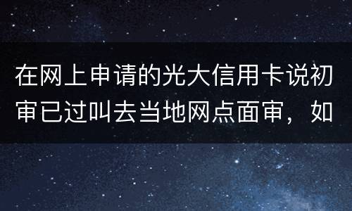 在网上申请的光大信用卡说初审已过叫去当地网点面审，如何取消不要