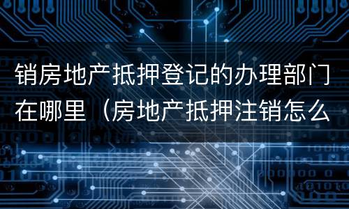 销房地产抵押登记的办理部门在哪里（房地产抵押注销怎么办理）
