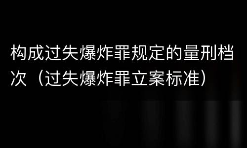 构成过失爆炸罪规定的量刑档次（过失爆炸罪立案标准）