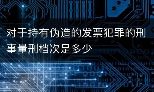 对于持有伪造的发票犯罪的刑事量刑档次是多少