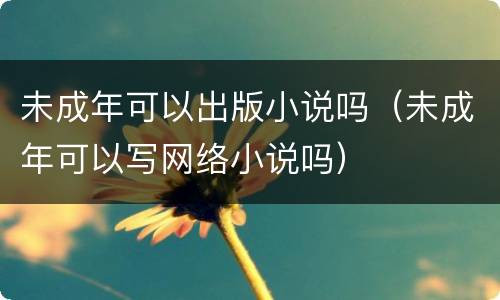 未成年可以出版小说吗（未成年可以写网络小说吗）