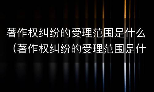 著作权纠纷的受理范围是什么（著作权纠纷的受理范围是什么）