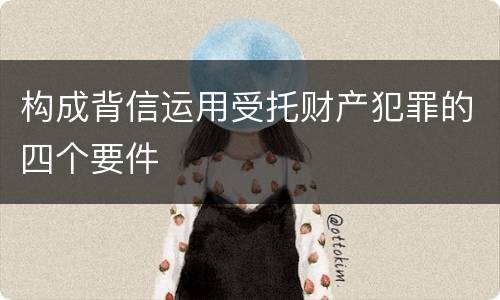 构成背信运用受托财产犯罪的四个要件