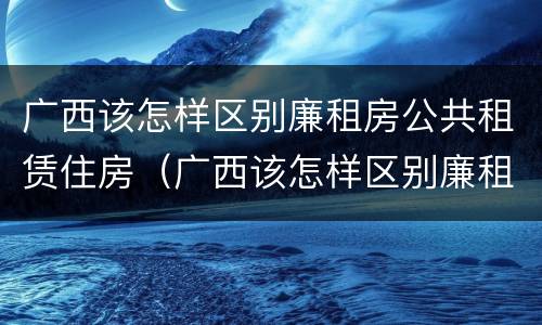 广西该怎样区别廉租房公共租赁住房（广西该怎样区别廉租房公共租赁住房等级）