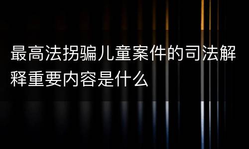 最高法拐骗儿童案件的司法解释重要内容是什么