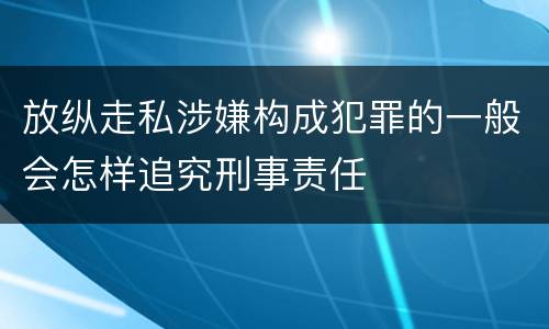 放纵走私涉嫌构成犯罪的一般会怎样追究刑事责任