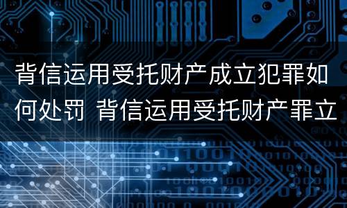 背信运用受托财产成立犯罪如何处罚 背信运用受托财产罪立案追诉标准