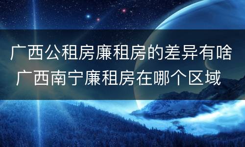 广西公租房廉租房的差异有啥 广西南宁廉租房在哪个区域