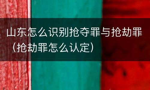 山东怎么识别抢夺罪与抢劫罪（抢劫罪怎么认定）