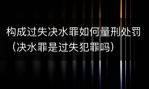 构成过失决水罪如何量刑处罚（决水罪是过失犯罪吗）
