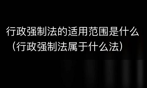 行政强制法的适用范围是什么（行政强制法属于什么法）