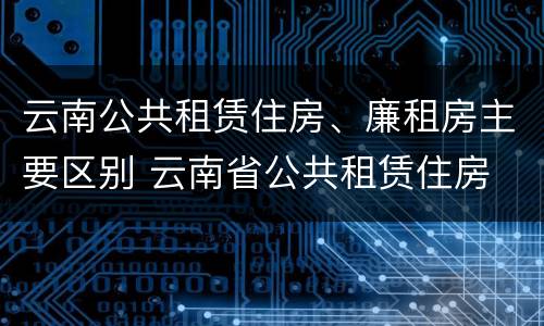 云南公共租赁住房、廉租房主要区别 云南省公共租赁住房