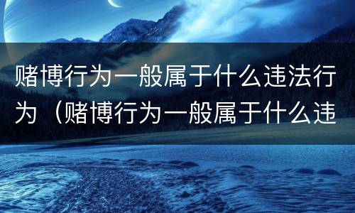 赌博行为一般属于什么违法行为（赌博行为一般属于什么违法行为类型）