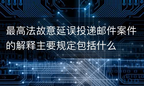 最高法故意延误投递邮件案件的解释主要规定包括什么
