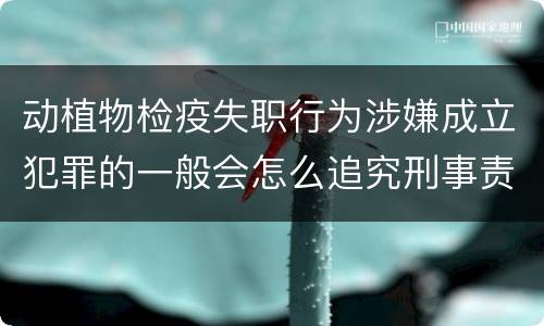 动植物检疫失职行为涉嫌成立犯罪的一般会怎么追究刑事责任