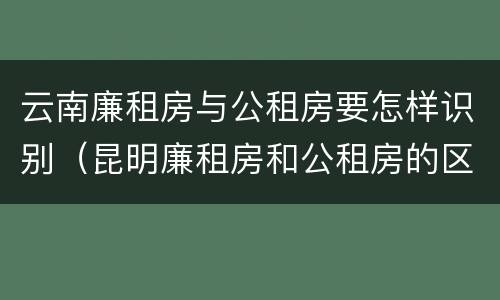 云南廉租房与公租房要怎样识别（昆明廉租房和公租房的区别）