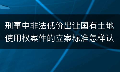 刑事中非法低价出让国有土地使用权案件的立案标准怎样认定
