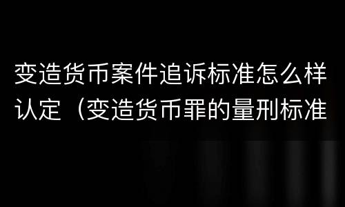 变造货币案件追诉标准怎么样认定（变造货币罪的量刑标准）
