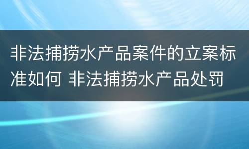 非法捕捞水产品案件的立案标准如何 非法捕捞水产品处罚