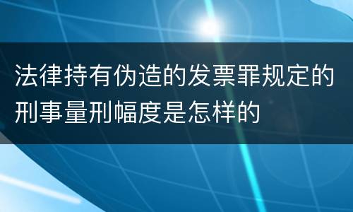 法律持有伪造的发票罪规定的刑事量刑幅度是怎样的