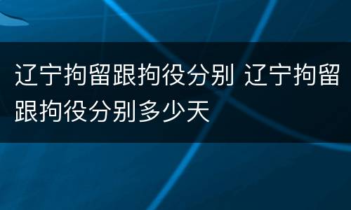辽宁拘留跟拘役分别 辽宁拘留跟拘役分别多少天