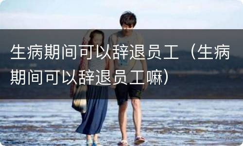 生病期间可以辞退员工（生病期间可以辞退员工嘛）