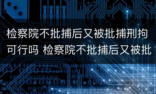 检察院不批捕后又被批捕刑拘可行吗 检察院不批捕后又被批捕刑拘可行吗
