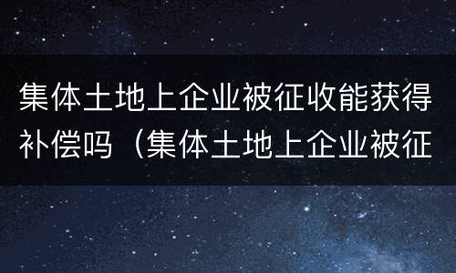集体土地上企业被征收能获得补偿吗（集体土地上企业被征收能获得补偿吗知乎）