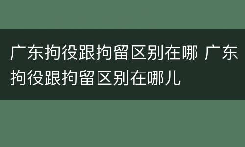 广东拘役跟拘留区别在哪 广东拘役跟拘留区别在哪儿